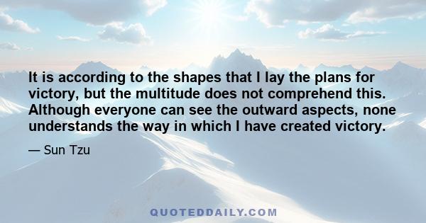 It is according to the shapes that I lay the plans for victory, but the multitude does not comprehend this. Although everyone can see the outward aspects, none understands the way in which I have created victory.