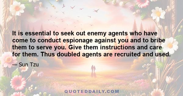 It is essential to seek out enemy agents who have come to conduct espionage against you and to bribe them to serve you. Give them instructions and care for them. Thus doubled agents are recruited and used.