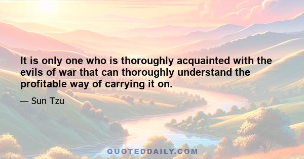 It is only one who is thoroughly acquainted with the evils of war that can thoroughly understand the profitable way of carrying it on.