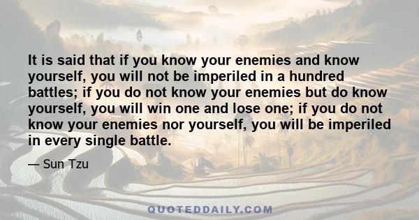 It is said that if you know your enemies and know yourself, you will not be imperiled in a hundred battles; if you do not know your enemies but do know yourself, you will win one and lose one; if you do not know your