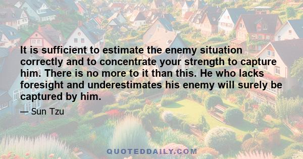 It is sufficient to estimate the enemy situation correctly and to concentrate your strength to capture him. There is no more to it than this. He who lacks foresight and underestimates his enemy will surely be captured