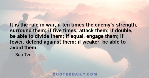 It is the rule in war, if ten times the enemy's strength, surround them; if five times, attack them; if double, be able to divide them; if equal, engage them; if fewer, defend against them; if weaker, be able to avoid