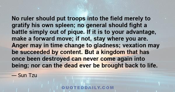 No ruler should put troops into the field merely to gratify his own spleen; no general should fight a battle simply out of pique. If it is to your advantage, make a forward move; if not, stay where you are. Anger may in 