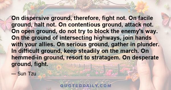 On dispersive ground, therefore, fight not. On facile ground, halt not. On contentious ground, attack not. On open ground, do not try to block the enemy's way. On the ground of intersecting highways, join hands with