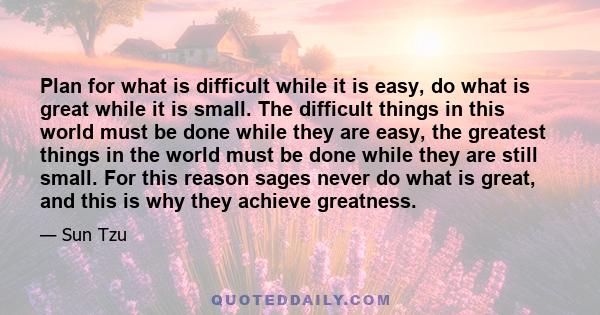 Plan for what is difficult while it is easy, do what is great while it is small. The difficult things in this world must be done while they are easy, the greatest things in the world must be done while they are still