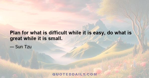 Plan for what is difficult while it is easy, do what is great while it is small.