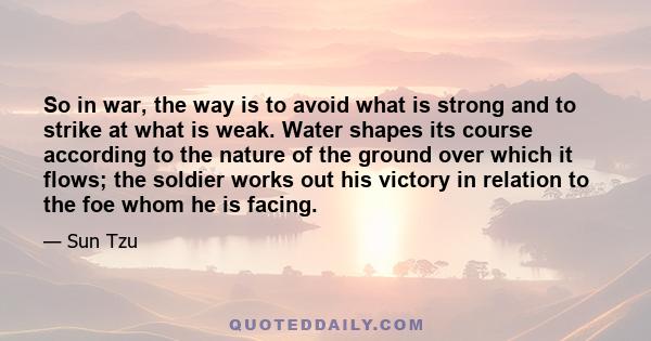 So in war, the way is to avoid what is strong and to strike at what is weak. Water shapes its course according to the nature of the ground over which it flows; the soldier works out his victory in relation to the foe