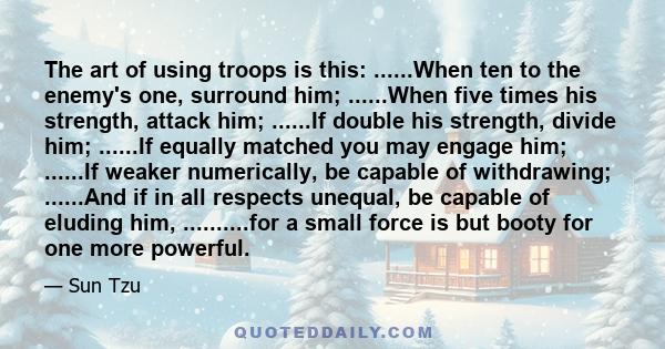 The art of using troops is this: ......When ten to the enemy's one, surround him; ......When five times his strength, attack him; ......If double his strength, divide him; ......If equally matched you may engage him;