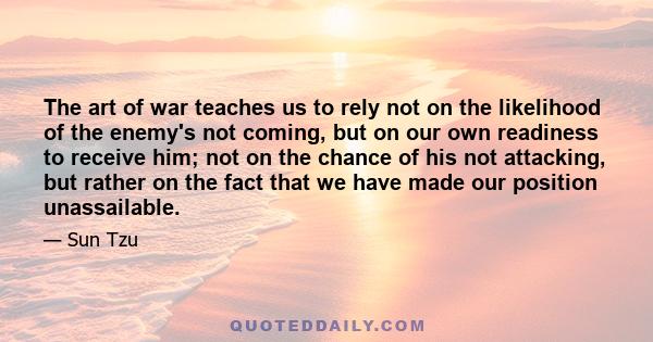 The art of war teaches us to rely not on the likelihood of the enemy's not coming, but on our own readiness to receive him; not on the chance of his not attacking, but rather on the fact that we have made our position