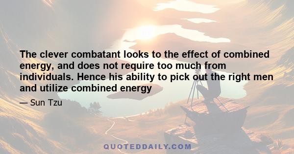 The clever combatant looks to the effect of combined energy, and does not require too much from individuals. Hence his ability to pick out the right men and utilize combined energy