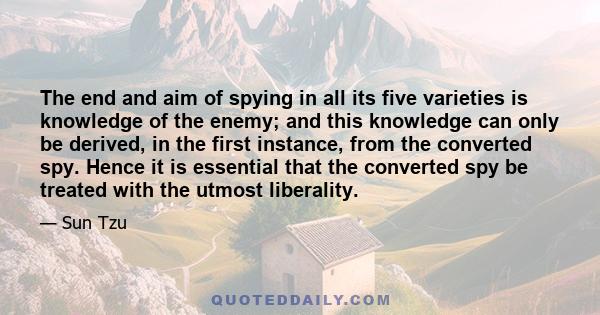 The end and aim of spying in all its five varieties is knowledge of the enemy; and this knowledge can only be derived, in the first instance, from the converted spy. Hence it is essential that the converted spy be