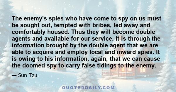 The enemy's spies who have come to spy on us must be sought out, tempted with bribes, led away and comfortably housed. Thus they will become double agents and available for our service. It is through the information