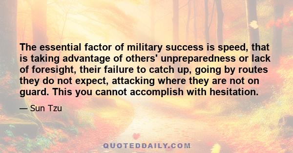 The essential factor of military success is speed, that is taking advantage of others' unpreparedness or lack of foresight, their failure to catch up, going by routes they do not expect, attacking where they are not on