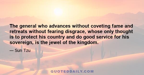 The general who advances without coveting fame and retreats without fearing disgrace, whose only thought is to protect his country and do good service for his sovereign, is the jewel of the kingdom.