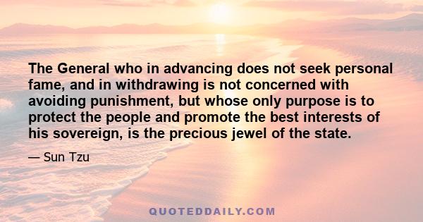 The General who in advancing does not seek personal fame, and in withdrawing is not concerned with avoiding punishment, but whose only purpose is to protect the people and promote the best interests of his sovereign, is 