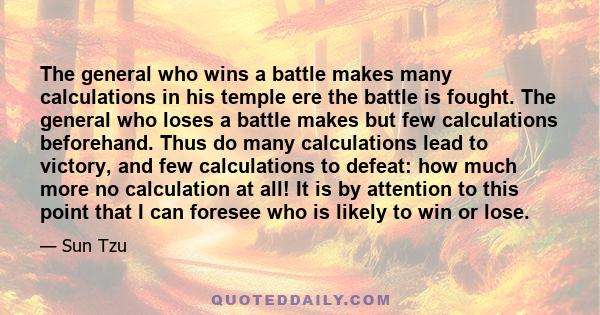 The general who wins a battle makes many calculations in his temple ere the battle is fought. The general who loses a battle makes but few calculations beforehand. Thus do many calculations lead to victory, and few