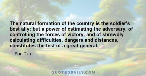 The natural formation of the country is the soldier's best ally; but a power of estimating the adversary, of controlling the forces of victory, and of shrewdly calculating difficulties, dangers and distances,