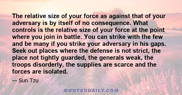 The relative size of your force as against that of your adversary is by itself of no consequence. What controls is the relative size of your force at the point where you join in battle. You can strike with the few and