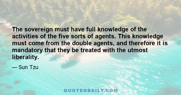 The sovereign must have full knowledge of the activities of the five sorts of agents. This knowledge must come from the double agents, and therefore it is mandatory that they be treated with the utmost liberality.