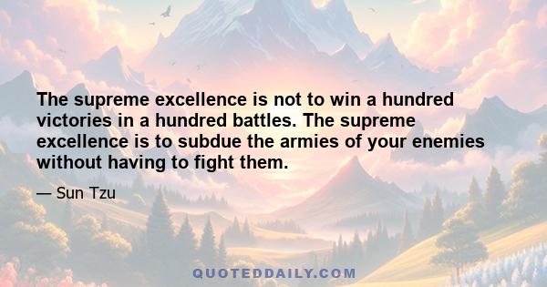 The supreme excellence is not to win a hundred victories in a hundred battles. The supreme excellence is to subdue the armies of your enemies without having to fight them.