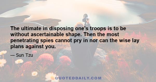 The ultimate in disposing one's troops is to be without ascertainable shape. Then the most penetrating spies cannot pry in nor can the wise lay plans against you.