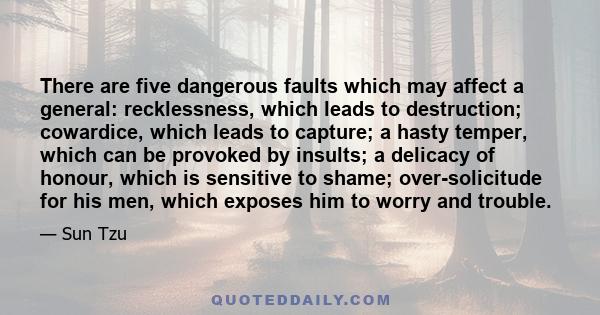 There are five dangerous faults which may affect a general: recklessness, which leads to destruction; cowardice, which leads to capture; a hasty temper, which can be provoked by insults; a delicacy of honour, which is