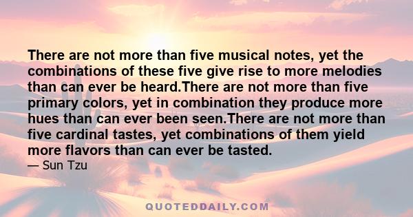 There are not more than five musical notes, yet the combinations of these five give rise to more melodies than can ever be heard.There are not more than five primary colors, yet in combination they produce more hues