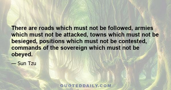 There are roads which must not be followed, armies which must not be attacked, towns which must not be besieged, positions which must not be contested, commands of the sovereign which must not be obeyed.