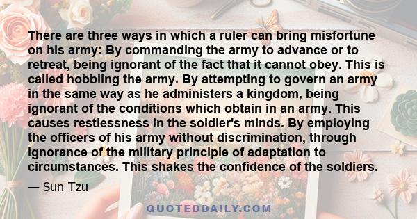 There are three ways in which a ruler can bring misfortune on his army: By commanding the army to advance or to retreat, being ignorant of the fact that it cannot obey. This is called hobbling the army. By attempting to 