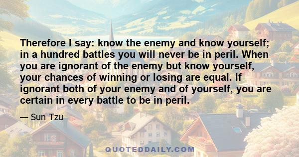 Therefore I say: know the enemy and know yourself; in a hundred battles you will never be in peril. When you are ignorant of the enemy but know yourself, your chances of winning or losing are equal. If ignorant both of