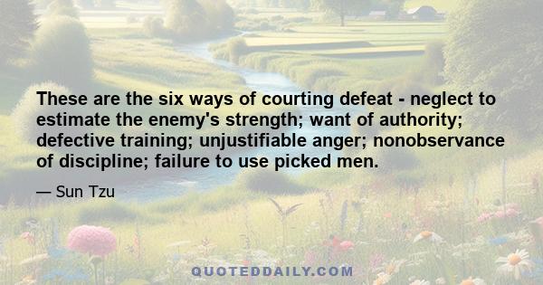 These are the six ways of courting defeat - neglect to estimate the enemy's strength; want of authority; defective training; unjustifiable anger; nonobservance of discipline; failure to use picked men.