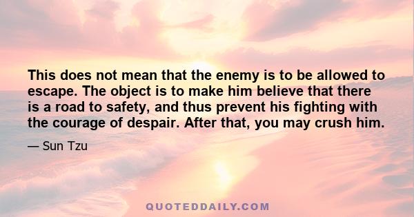 This does not mean that the enemy is to be allowed to escape. The object is to make him believe that there is a road to safety, and thus prevent his fighting with the courage of despair. After that, you may crush him.