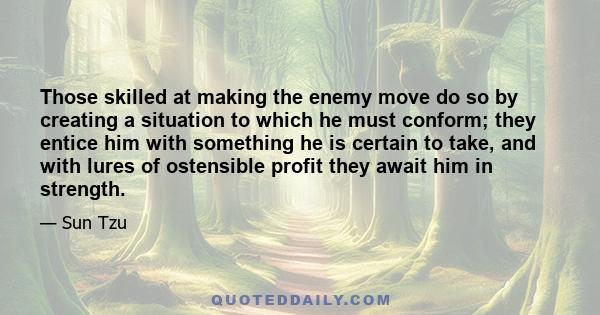 Those skilled at making the enemy move do so by creating a situation to which he must conform; they entice him with something he is certain to take, and with lures of ostensible profit they await him in strength.