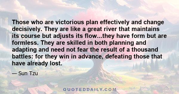 Those who are victorious plan effectively and change decisively. They are like a great river that maintains its course but adjusts its flow...they have form but are formless. They are skilled in both planning and