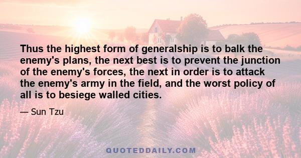 Thus the highest form of generalship is to balk the enemy's plans, the next best is to prevent the junction of the enemy's forces, the next in order is to attack the enemy's army in the field, and the worst policy of