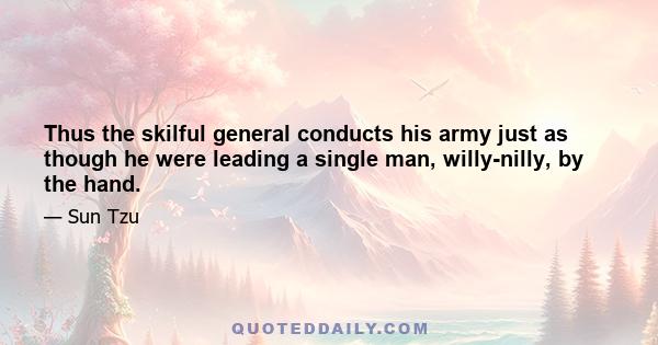 Thus the skilful general conducts his army just as though he were leading a single man, willy-nilly, by the hand.