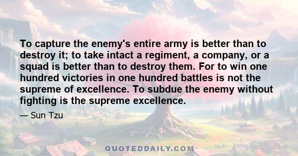 To capture the enemy's entire army is better than to destroy it; to take intact a regiment, a company, or a squad is better than to destroy them. For to win one hundred victories in one hundred battles is not the