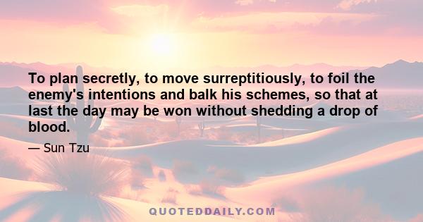 To plan secretly, to move surreptitiously, to foil the enemy's intentions and balk his schemes, so that at last the day may be won without shedding a drop of blood.