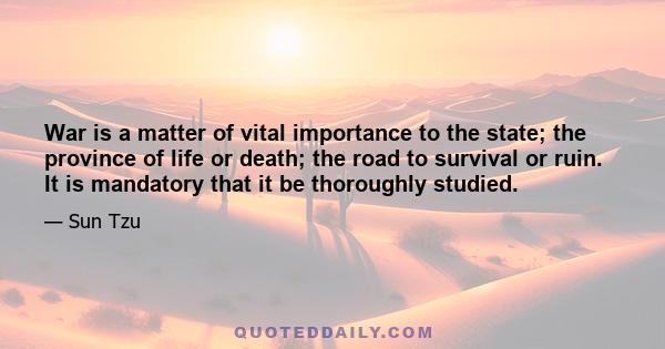 War is a matter of vital importance to the state; the province of life or death; the road to survival or ruin. It is mandatory that it be thoroughly studied.