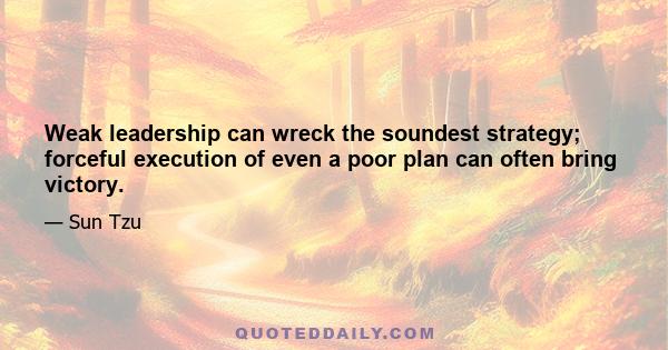 Weak leadership can wreck the soundest strategy; forceful execution of even a poor plan can often bring victory.