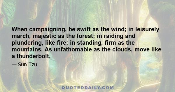 When campaigning, be swift as the wind; in leisurely march, majestic as the forest; in raiding and plundering, like fire; in standing, firm as the mountains. As unfathomable as the clouds, move like a thunderbolt.