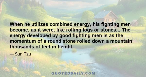 When he utilizes combined energy, his fighting men become, as it were, like rolling logs or stones... The energy developed by good fighting men is as the momentum of a round stone rolled down a mountain thousands of