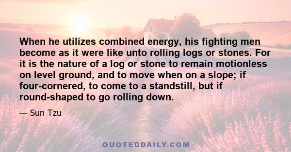 When he utilizes combined energy, his fighting men become as it were like unto rolling logs or stones. For it is the nature of a log or stone to remain motionless on level ground, and to move when on a slope; if