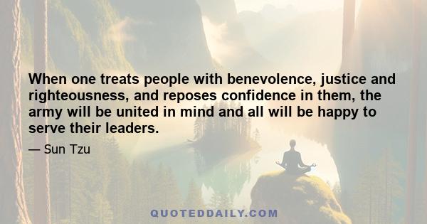 When one treats people with benevolence, justice and righteousness, and reposes confidence in them, the army will be united in mind and all will be happy to serve their leaders.