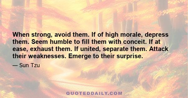 When strong, avoid them. If of high morale, depress them. Seem humble to fill them with conceit. If at ease, exhaust them. If united, separate them. Attack their weaknesses. Emerge to their surprise.