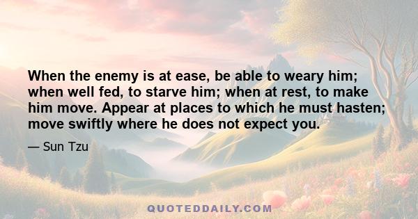 When the enemy is at ease, be able to weary him; when well fed, to starve him; when at rest, to make him move. Appear at places to which he must hasten; move swiftly where he does not expect you.