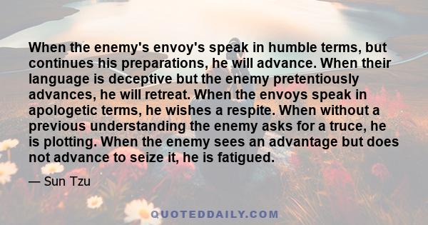 When the enemy's envoy's speak in humble terms, but continues his preparations, he will advance. When their language is deceptive but the enemy pretentiously advances, he will retreat. When the envoys speak in