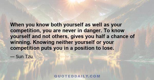 When you know both yourself as well as your competition, you are never in danger. To know yourself and not others, gives you half a chance of winning. Knowing neither yourself or your competition puts you in a position