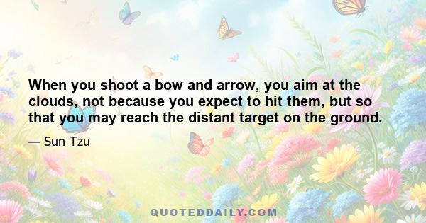 When you shoot a bow and arrow, you aim at the clouds, not because you expect to hit them, but so that you may reach the distant target on the ground.