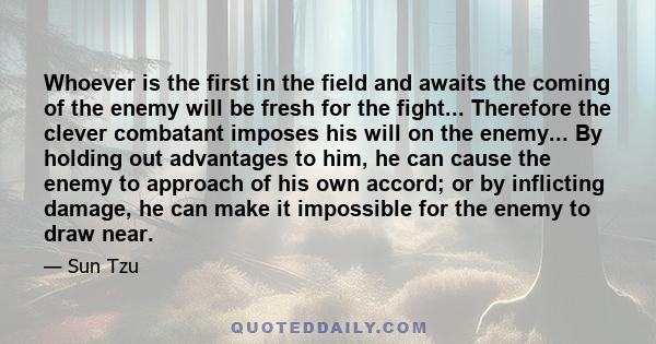 Whoever is the first in the field and awaits the coming of the enemy will be fresh for the fight... Therefore the clever combatant imposes his will on the enemy... By holding out advantages to him, he can cause the